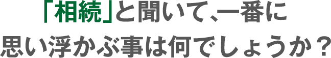 「相続」と聞いて、一番最初に思い浮かぶ事はなんでしょうか？