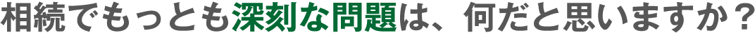 相続でもっとも深刻な問題は、何だと思いますか?