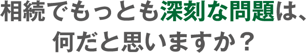 相続でもっとも深刻な問題は、何だと思いますか?
